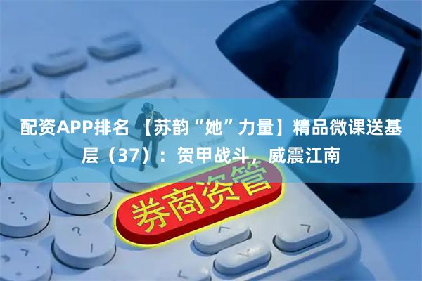 配资APP排名 【苏韵“她”力量】精品微课送基层（37）：贺甲战斗，威震江南