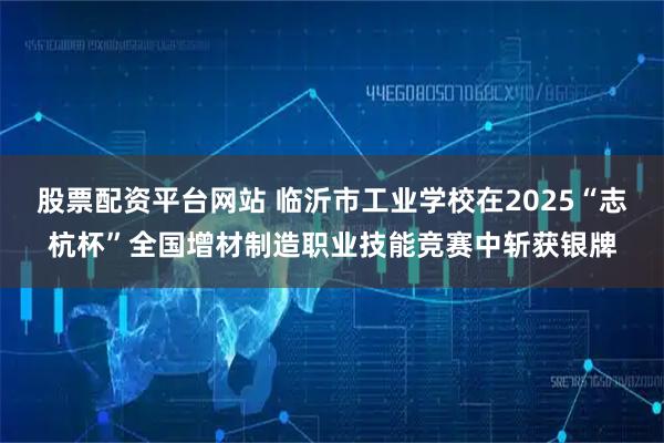 股票配资平台网站 临沂市工业学校在2025“志杭杯”全国增材制造职业技能竞赛中斩获银牌