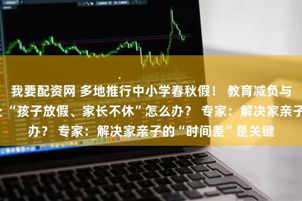 我要配资网 多地推行中小学春秋假！ 教育减负与消费提振的双向奔赴 “孩子放假、家长不休”怎么办？ 专家：解决家亲子的“时间差”是关键