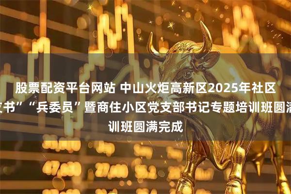 股票配资平台网站 中山火炬高新区2025年社区“兵支书”“兵委员”暨商住小区党支部书记专题培训班圆满完成
