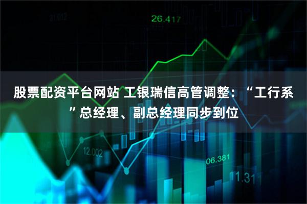 股票配资平台网站 工银瑞信高管调整：“工行系”总经理、副总经理同步到位