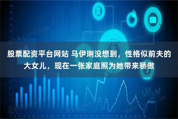 股票配资平台网站 马伊琍没想到，性格似前夫的大女儿，现在一张家庭照为她带来骄傲