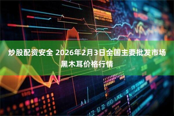 炒股配资安全 2026年2月3日全国主要批发市场黑木耳价格行情