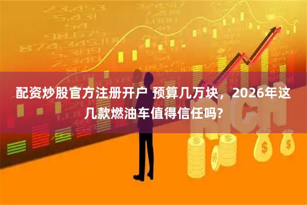 配资炒股官方注册开户 预算几万块，2026年这几款燃油车值得信任吗?