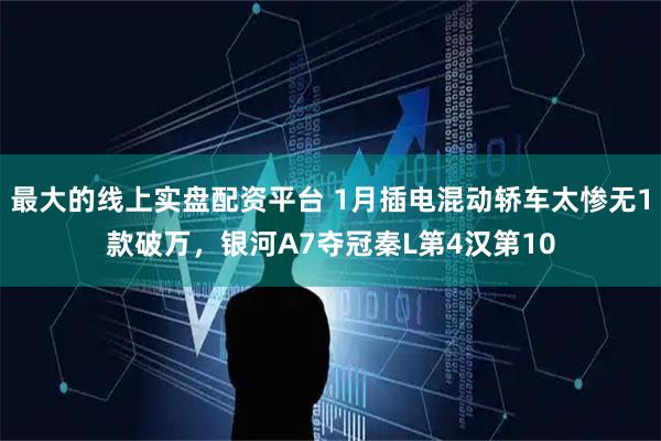 最大的线上实盘配资平台 1月插电混动轿车太惨无1款破万，银河A7夺冠秦L第4汉第10