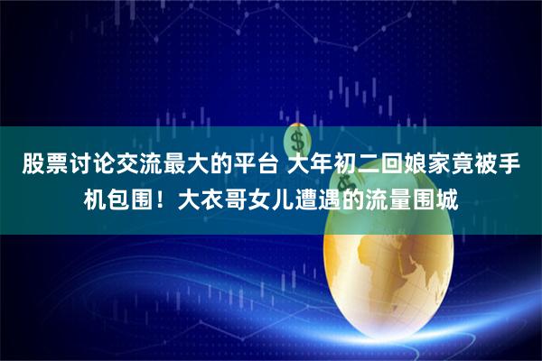 股票讨论交流最大的平台 大年初二回娘家竟被手机包围！大衣哥女儿遭遇的流量围城